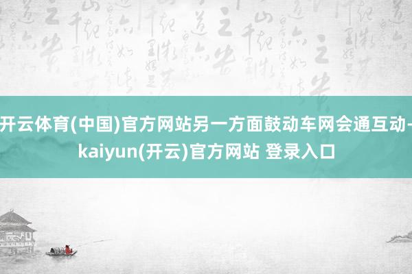 开云体育(中国)官方网站另一方面鼓动车网会通互动-kaiyun(开云)官方网站 登录入口