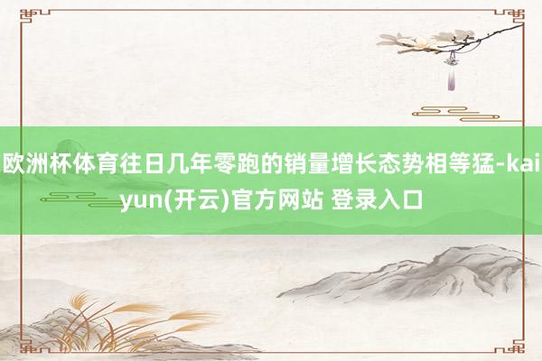 欧洲杯体育往日几年零跑的销量增长态势相等猛-kaiyun(开云)官方网站 登录入口