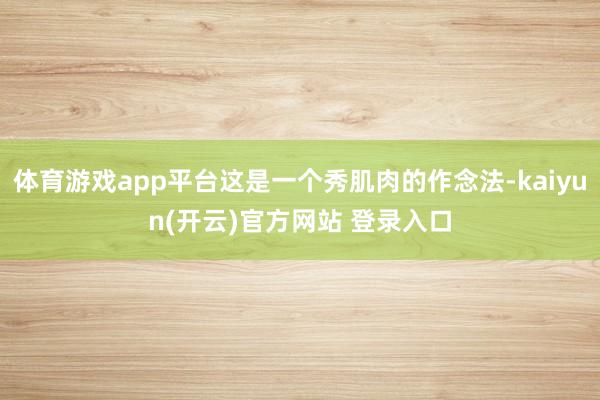 体育游戏app平台这是一个秀肌肉的作念法-kaiyun(开云)官方网站 登录入口