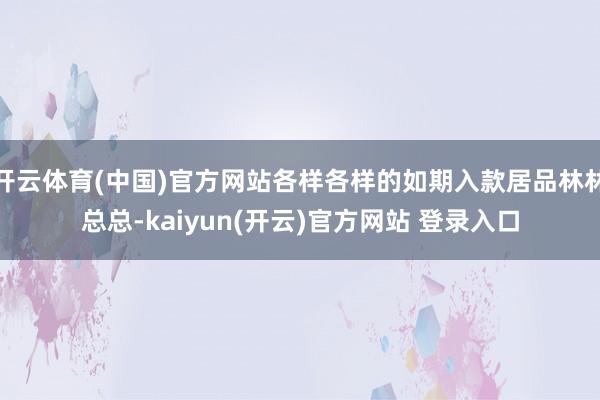 开云体育(中国)官方网站各样各样的如期入款居品林林总总-kaiyun(开云)官方网站 登录入口