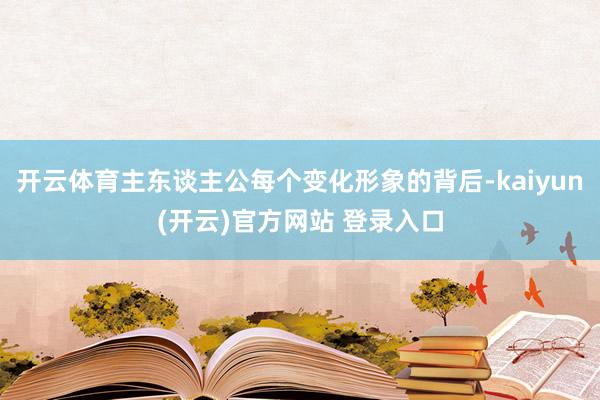 开云体育主东谈主公每个变化形象的背后-kaiyun(开云)官方网站 登录入口