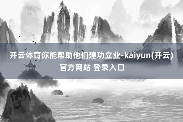 开云体育你能帮助他们建功立业-kaiyun(开云)官方网站 登录入口