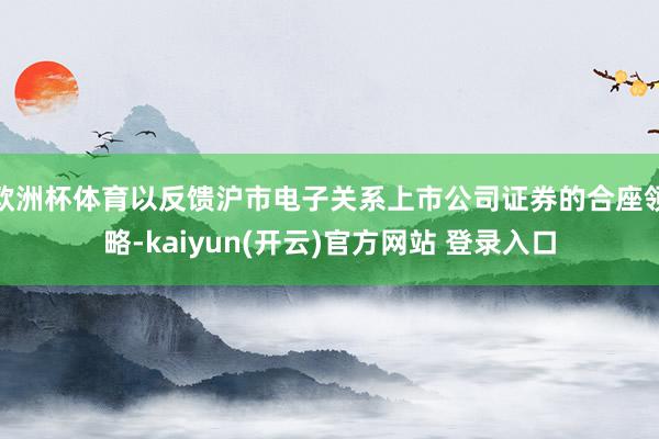 欧洲杯体育以反馈沪市电子关系上市公司证券的合座领略-kaiyun(开云)官方网站 登录入口