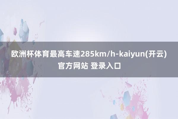 欧洲杯体育最高车速285km/h-kaiyun(开云)官方网站 登录入口