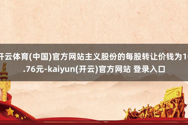 开云体育(中国)官方网站主义股份的每股转让价钱为10.76元-kaiyun(开云)官方网站 登录入口