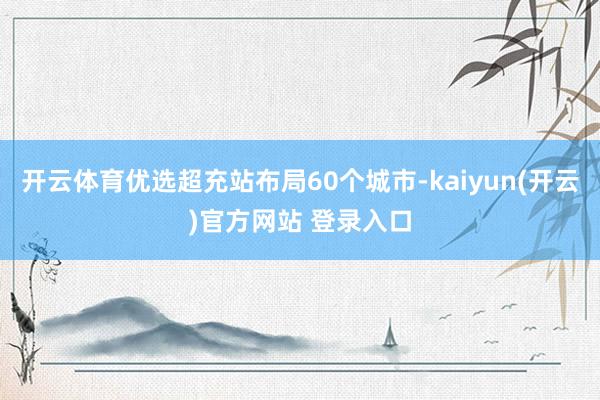 开云体育优选超充站布局60个城市-kaiyun(开云)官方网站 登录入口