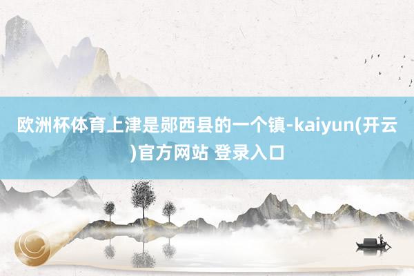 欧洲杯体育上津是郧西县的一个镇-kaiyun(开云)官方网站 登录入口