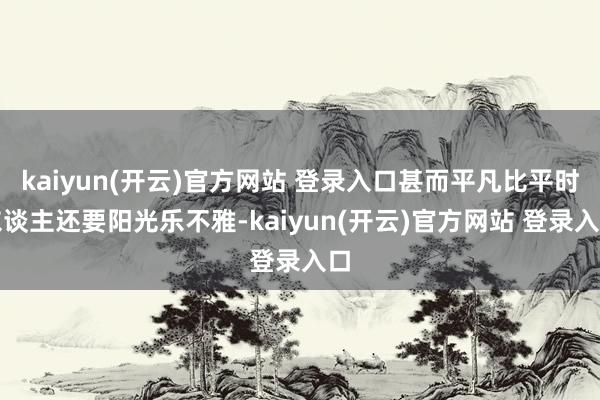 kaiyun(开云)官方网站 登录入口甚而平凡比平时东谈主还要阳光乐不雅-kaiyun(开云)官方网站 登录入口