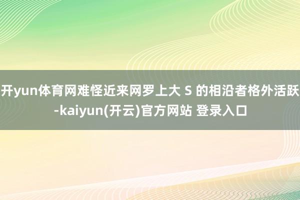 开yun体育网难怪近来网罗上大 S 的相沿者格外活跃-kaiyun(开云)官方网站 登录入口