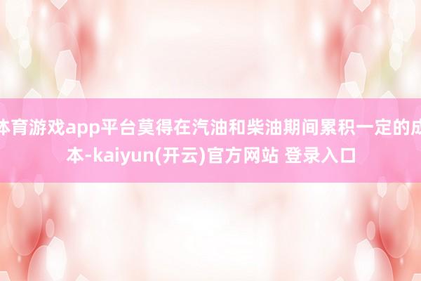 体育游戏app平台莫得在汽油和柴油期间累积一定的成本-kaiyun(开云)官方网站 登录入口