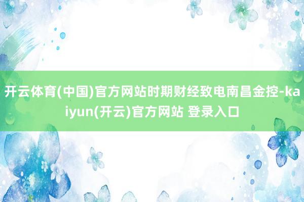 开云体育(中国)官方网站时期财经致电南昌金控-kaiyun(开云)官方网站 登录入口