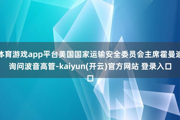 体育游戏app平台美国国家运输安全委员会主席霍曼迪询问波音高管-kaiyun(开云)官方网站 登录入口