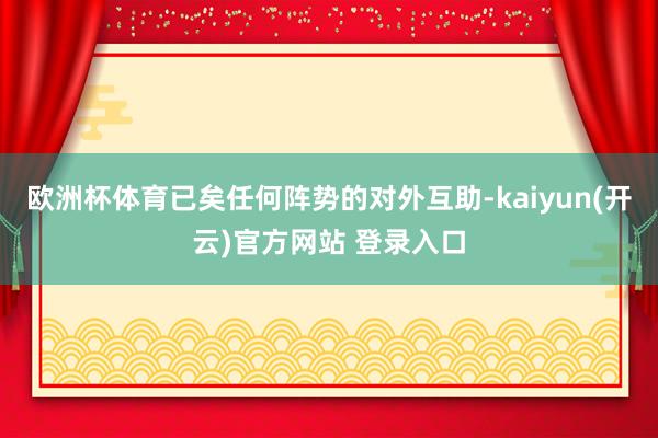 欧洲杯体育已矣任何阵势的对外互助-kaiyun(开云)官方网站 登录入口