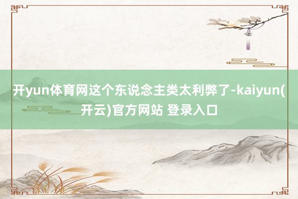 开yun体育网这个东说念主类太利弊了-kaiyun(开云)官方网站 登录入口