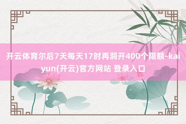 开云体育尔后7天每天17时再洞开400个限额-kaiyun(开云)官方网站 登录入口