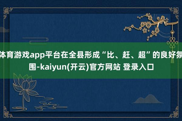 体育游戏app平台在全县形成“比、赶、超”的良好氛围-kaiyun(开云)官方网站 登录入口