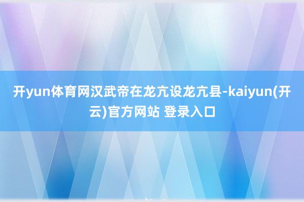 开yun体育网汉武帝在龙亢设龙亢县-kaiyun(开云)官方网站 登录入口