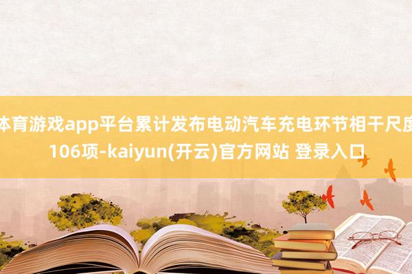 体育游戏app平台累计发布电动汽车充电环节相干尺度106项-kaiyun(开云)官方网站 登录入口