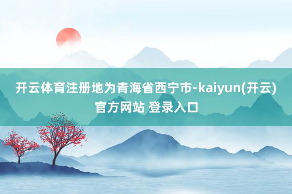 开云体育注册地为青海省西宁市-kaiyun(开云)官方网站 登录入口