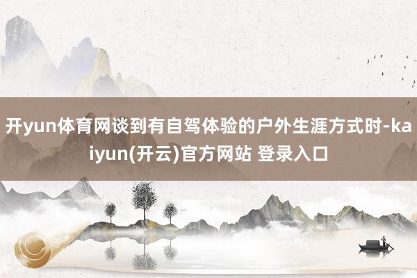 开yun体育网谈到有自驾体验的户外生涯方式时-kaiyun(开云)官方网站 登录入口