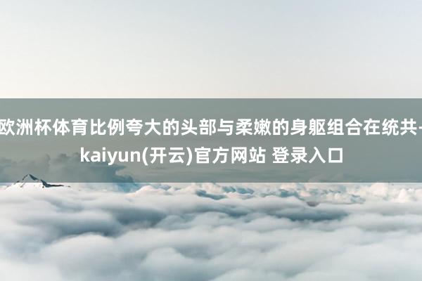 欧洲杯体育比例夸大的头部与柔嫩的身躯组合在统共-kaiyun(开云)官方网站 登录入口