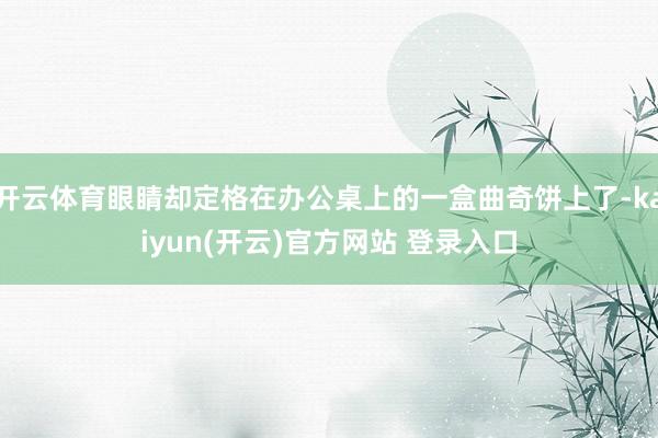 开云体育眼睛却定格在办公桌上的一盒曲奇饼上了-kaiyun(开云)官方网站 登录入口