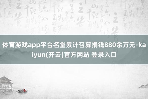 体育游戏app平台名堂累计召募捐钱880余万元-kaiyun(开云)官方网站 登录入口