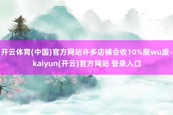 开云体育(中国)官方网站许多店铺会收10%服wu废-kaiyun(开云)官方网站 登录入口