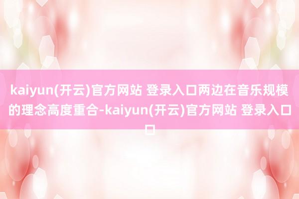 kaiyun(开云)官方网站 登录入口两边在音乐规模的理念高度重合-kaiyun(开云)官方网站 登录入口