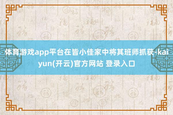 体育游戏app平台在皆小佳家中将其班师抓获-kaiyun(开云)官方网站 登录入口