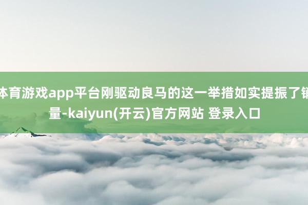 体育游戏app平台刚驱动良马的这一举措如实提振了销量-kaiyun(开云)官方网站 登录入口