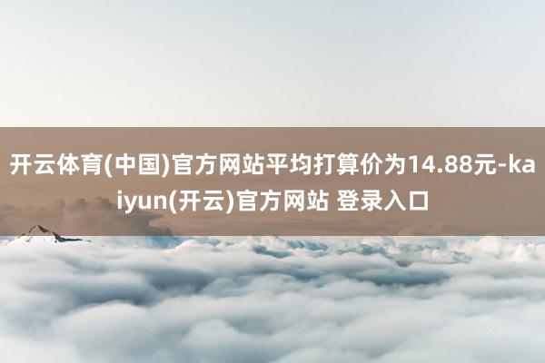 开云体育(中国)官方网站平均打算价为14.88元-kaiyun(开云)官方网站 登录入口