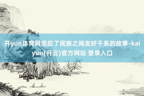 开yun体育网坚忍了民族之间友好干系的故事-kaiyun(开云)官方网站 登录入口