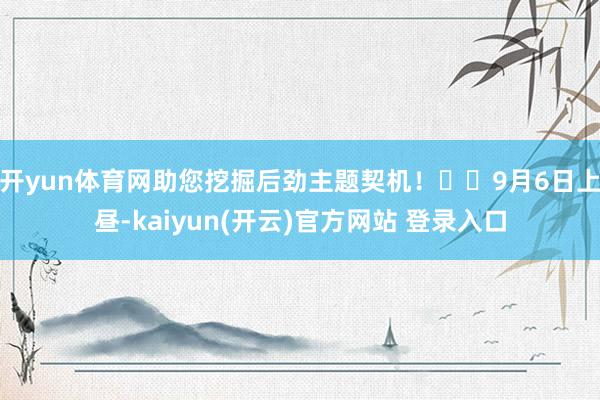 开yun体育网助您挖掘后劲主题契机！		9月6日上昼-kaiyun(开云)官方网站 登录入口