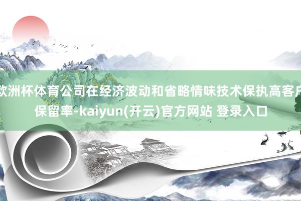 欧洲杯体育公司在经济波动和省略情味技术保执高客户保留率-kaiyun(开云)官方网站 登录入口