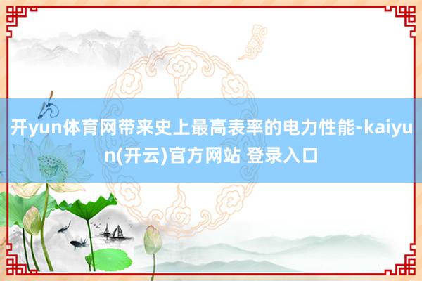 开yun体育网带来史上最高表率的电力性能-kaiyun(开云)官方网站 登录入口