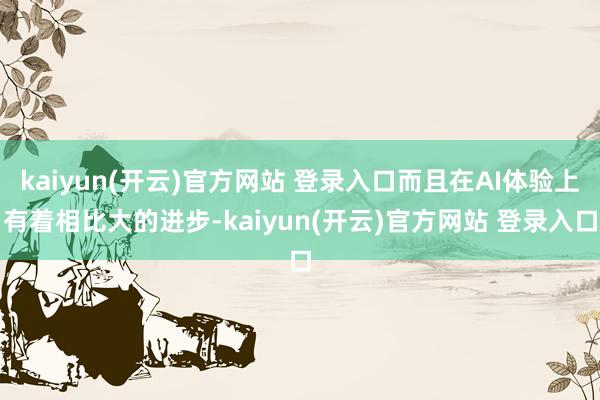 kaiyun(开云)官方网站 登录入口而且在AI体验上有着相比大的进步-kaiyun(开云)官方网站 登录入口