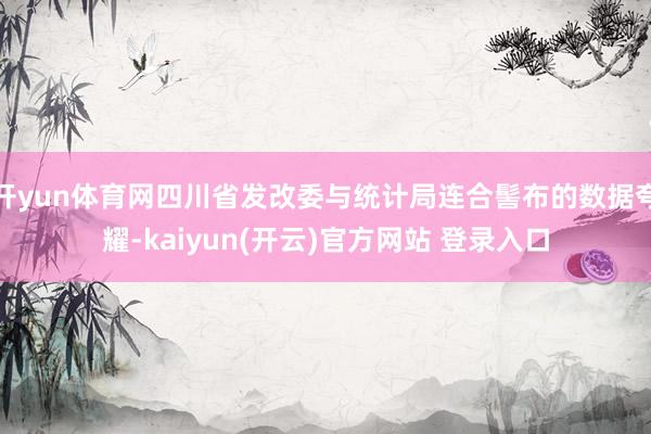 开yun体育网四川省发改委与统计局连合髻布的数据夸耀-kaiyun(开云)官方网站 登录入口