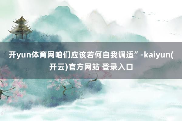 开yun体育网咱们应该若何自我调适”-kaiyun(开云)官方网站 登录入口