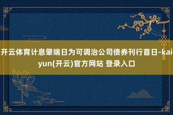 开云体育计息肇端日为可调治公司债券刊行首日-kaiyun(开云)官方网站 登录入口