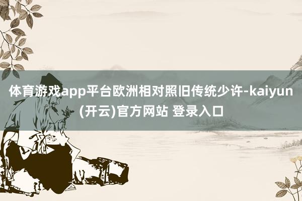 体育游戏app平台欧洲相对照旧传统少许-kaiyun(开云)官方网站 登录入口