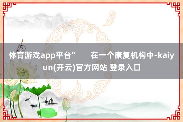 体育游戏app平台”      在一个康复机构中-kaiyun(开云)官方网站 登录入口