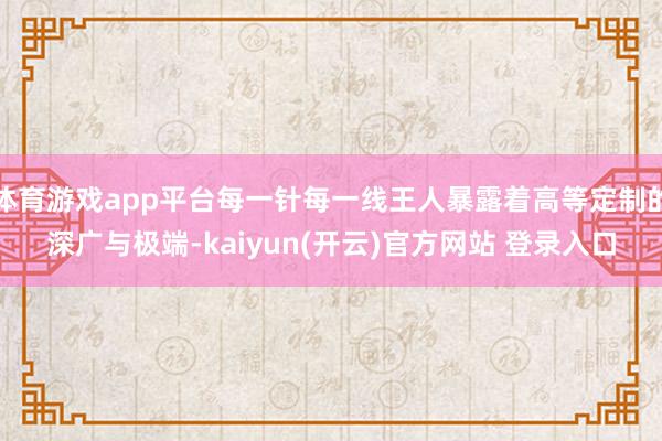 体育游戏app平台每一针每一线王人暴露着高等定制的深广与极端-kaiyun(开云)官方网站 登录入口