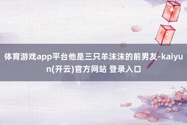 体育游戏app平台他是三只羊沫沫的前男友-kaiyun(开云)官方网站 登录入口