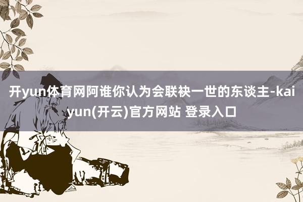 开yun体育网阿谁你认为会联袂一世的东谈主-kaiyun(开云)官方网站 登录入口