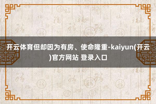 开云体育但却因为有房、使命隆重-kaiyun(开云)官方网站 登录入口