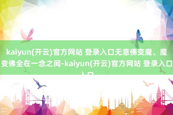 kaiyun(开云)官方网站 登录入口无意佛变魔、魔变佛全在一念之间-kaiyun(开云)官方网站 登录入口