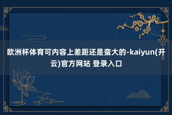 欧洲杯体育可内容上差距还是蛮大的-kaiyun(开云)官方网站 登录入口