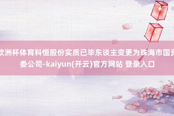 欧洲杯体育科恒股份实质已毕东谈主变更为珠海市国资委公司-kaiyun(开云)官方网站 登录入口