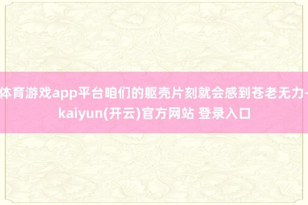 体育游戏app平台咱们的躯壳片刻就会感到苍老无力-kaiyun(开云)官方网站 登录入口